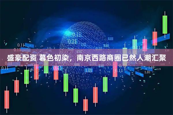 盛豪配资 暮色初染，南京西路商圈已然人潮汇聚