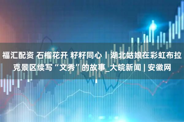 福汇配资 石榴花开 籽籽同心丨湖北姑娘在彩虹布拉克景区续写“文秀”的故事_大皖新闻 | 安徽网