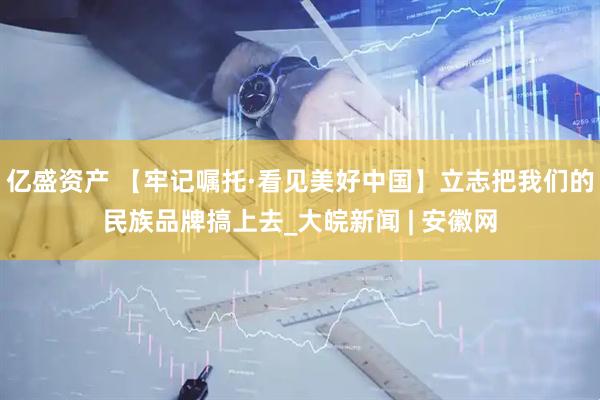 亿盛资产 【牢记嘱托·看见美好中国】立志把我们的民族品牌搞上去_大皖新闻 | 安徽网