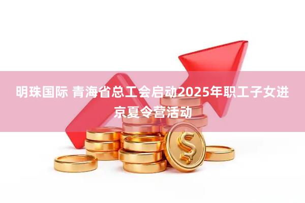明珠国际 青海省总工会启动2025年职工子女进京夏令营活动