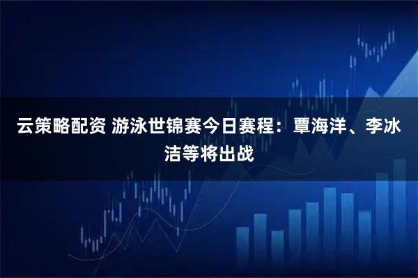云策略配资 游泳世锦赛今日赛程：覃海洋、李冰洁等将出战