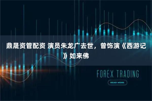 鼎晟资管配资 演员朱龙广去世，曾饰演《西游记》如来佛