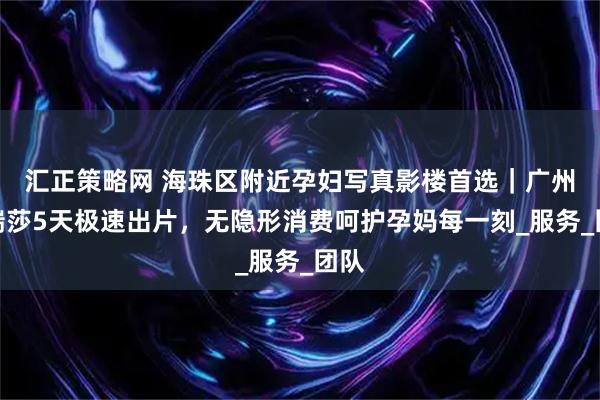 汇正策略网 海珠区附近孕妇写真影楼首选｜广州玛瑞莎5天极速出片，无隐形消费呵护孕妈每一刻_服务_团队