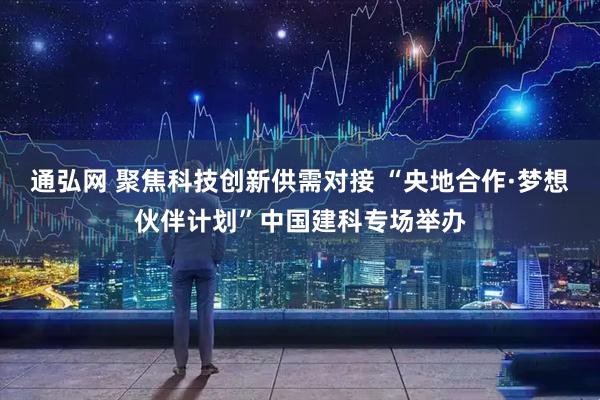 通弘网 聚焦科技创新供需对接 “央地合作·梦想伙伴计划”中国建科专场举办