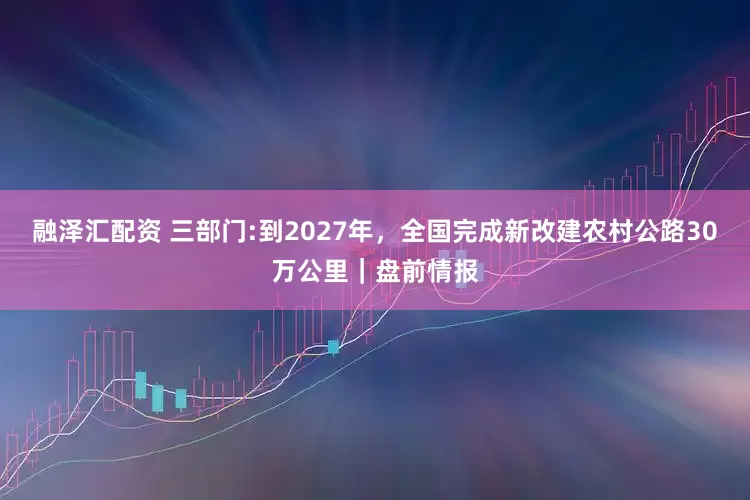融泽汇配资 三部门:到2027年，全国完成新改建农村公路30万公里｜盘前情报