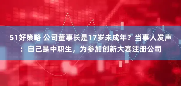 51好策略 公司董事长是17岁未成年？当事人发声：自己是中职生，为参加创新大赛注册公司