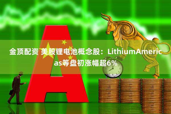 金顶配资 美股锂电池概念股：LithiumAmericas等盘初涨幅超6%
