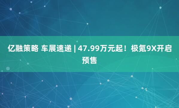 亿融策略 车展速递 | 47.99万元起！极氪9X开启预售