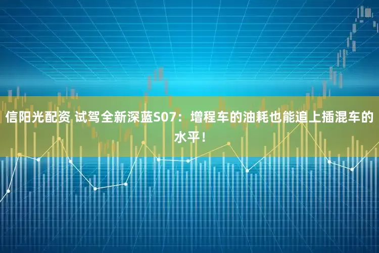 信阳光配资 试驾全新深蓝S07：增程车的油耗也能追上插混车的水平！