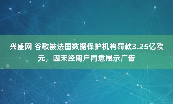 兴盛网 谷歌被法国数据保护机构罚款3.25亿欧元，因未经用户同意展示广告