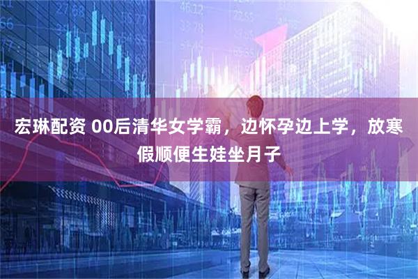 宏琳配资 00后清华女学霸，边怀孕边上学，放寒假顺便生娃坐月子