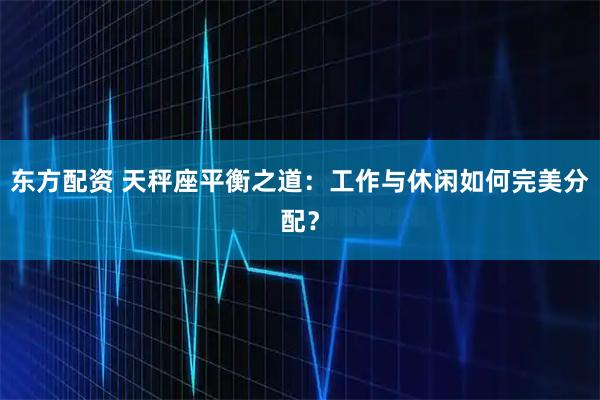 东方配资 天秤座平衡之道：工作与休闲如何完美分配？