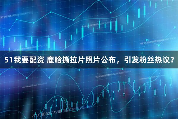 51我要配资 鹿晗撕拉片照片公布，引发粉丝热议？