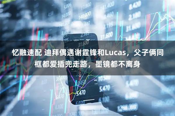 忆融速配 迪拜偶遇谢霆锋和Lucas，父子俩同框都爱插兜走路，墨镜都不离身
