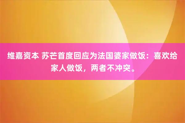 维嘉资本 苏芒首度回应为法国婆家做饭：喜欢给家人做饭，两者不冲突。