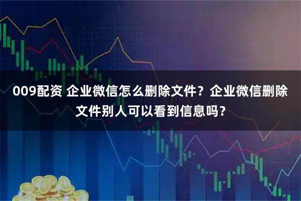 009配资 企业微信怎么删除文件？企业微信删除文件别人可以看到信息吗？