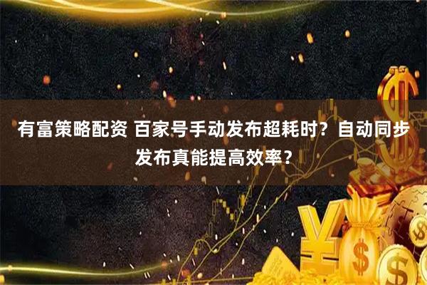 有富策略配资 百家号手动发布超耗时？自动同步发布真能提高效率？