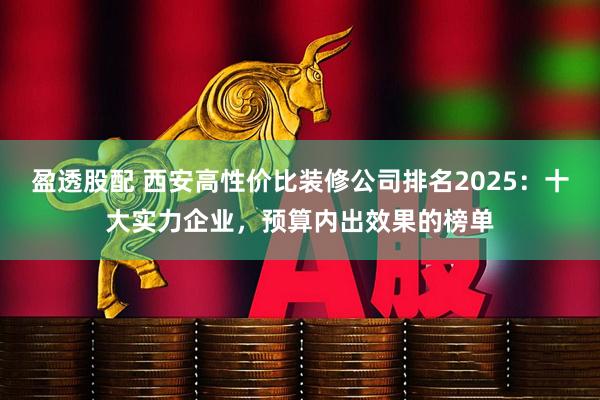 盈透股配 西安高性价比装修公司排名2025：十大实力企业，预算内出效果的榜单