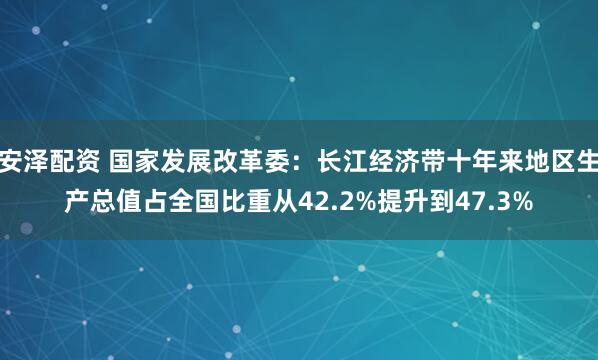 安泽配资 国家发展改革委：长江经济带十年来地区生产总值占全国比重从42.2%提升到47.3%