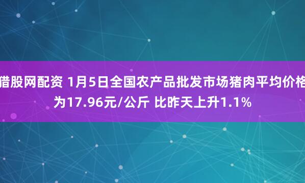 猎股网配资 1月5日全国农产品批发市场猪肉平均价格为17.96元/公斤 比昨天上升1.1%