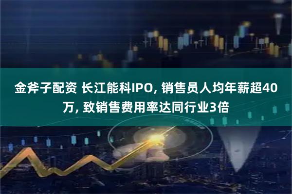 金斧子配资 长江能科IPO, 销售员人均年薪超40万, 致销售费用率达同行业3倍
