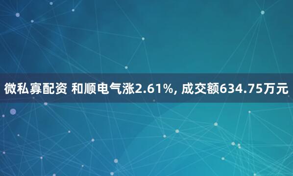 微私寡配资 和顺电气涨2.61%, 成交额634.75万元