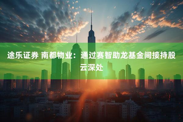 途乐证券 南都物业：通过赛智助龙基金间接持股云深处