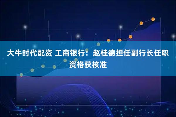 大牛时代配资 工商银行：赵桂德担任副行长任职资格获核准